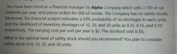 You have been hired as a financial manager by Alpha Company which sells 2,700 of car
batteries per year, and places orders for 600 of metals. The Company has no safety stocks.
Moreover, the financial analyst estimates a 50% probability of no shortages in each cycle,
and the likelihood of inventory shortages of 10, 20, and 30 units as 0.25, 0.15, and 0.10
respectively. The carrying cost per unit per year is $2. The stockout cost is $5,
What is the optimal level of safety stock should you recommend? You plan to consider
safety stock of 0, 10, 20, and 30 units.
