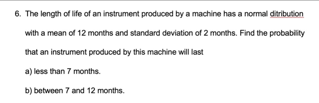 6. The length of life of an instrument produced by a machine has a normal ditribution
with a mean of 12 months and standard deviation of 2 months. Find the probability
that an instrument produced by this machine will last
a) less than 7 months.
b) between 7 and 12 months.
