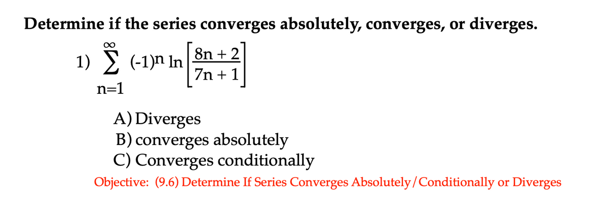 Determine if the series converges absolutely, converges, or diverges.
8n + 2
1) > (-1)n In
7n + 1
n=1
A) Diverges
B) converges absolutely
C) Converges conditionally
Objective: (9.6) Determine If Series Converges Absolutely/Conditionally or Diverges
