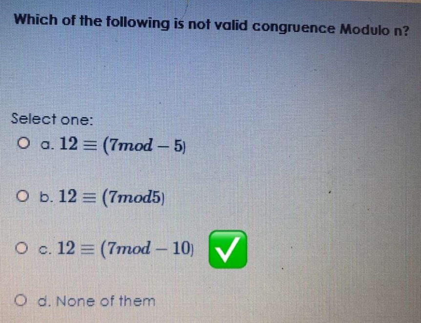 Which of the following is not valid congruence Modulo n?
Select one:
O a. 12 = (7mod - 5)
O b. 12 = (7mod5)
O c. 12 = (7mod – 10)
O d. None of them
