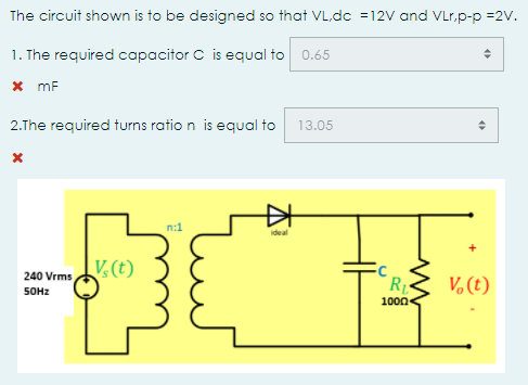 The circuit shown is to be designed so that VL,dc =12V and VLr.p-p =2V.
1. The required capacitor C is equal to 0.65
x mF
2.The required turns ratio n is equal to
13.05
n:1
ideal
V.(t)
240 Vrms
RL
V, (t)
SOHZ
100n
