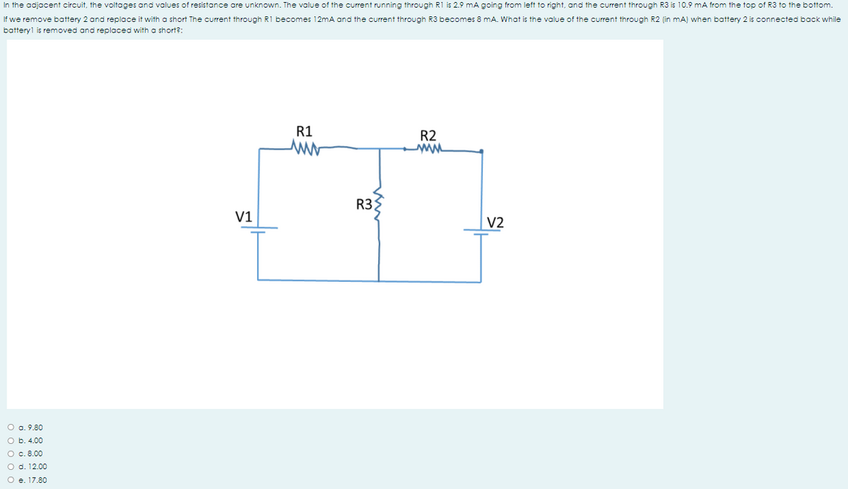 In the adjacent circuit, the voltages and values of resistance are unknown. The value of the current running through R1 is 2.9 mA going from left to right, and the current through R3 is 10.9 mA from the top of R3 to the bottom.
If we remove battery 2 and replace it with a short The current through R1 becomes 12mA and the current through R3 becomes 8 mA. What is the value of the current through R2 (in mA) when battery 2 is connected back while
battery1 is removed and replaced with a short?:
R1
R2
R3
V1
V2
O a. 9.80
O b. 4.00
O c. 8.00
O d. 12.00
O e. 17.80
