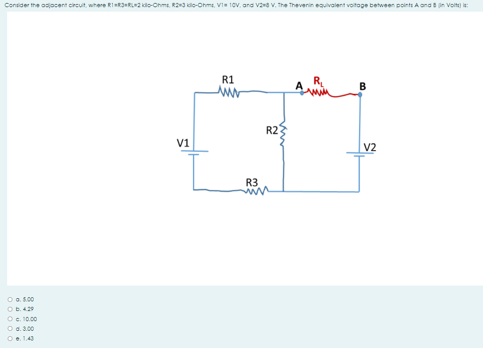 Consider the adjacent circuit, where R1=R3=RL=2 kilo-Ohms, R2=3 kilo-Ohms, V1= 10V, and V2=8 V. The Thevenin equivalent voltage between points A and B (in Volts) is:
R1
A
RL
B
R2
V1
V2
R3
O a. 5.00
O b. 4.29
O c. 10.00
O d. 3.00
O e. 1.43
