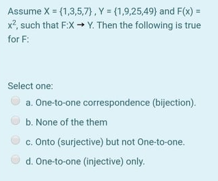 Assume X = (1,3,5,7}, Y = (1,9,25,49) and F(x) =
x?, such that F:X → Y. Then the following is true
for F:
Select one:
a. One-to-one correspondence (bijection).
b. None of the them
c. Onto (surjective) but not One-to-one.
d. One-to-one (injective) only.
