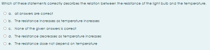 Which of these statements correctly describes the relation between the resistance of the light bulb and the temperature.
O a. all answers are correct
O b. The resistance increases as temperature increases
O c. None of the given answers is correct
O d. The resistance decreases as temperoture increases
O e. The resistance dose not depend on temperature
