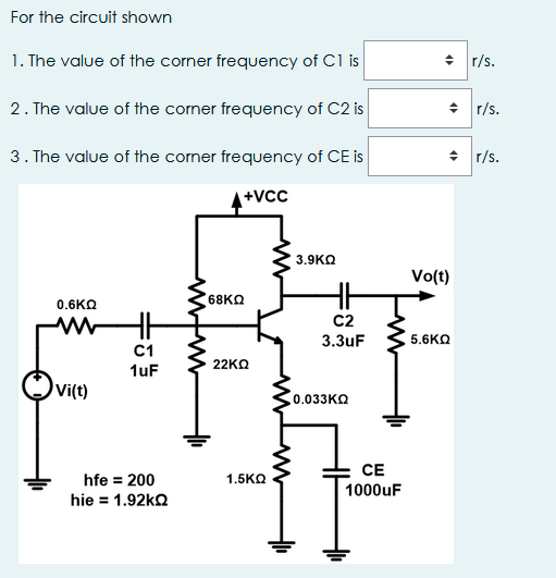 For the circuit shown
1. The value of the corner frequency of C1 is
+ r/s.
2. The value of the comer frequency of C2 is
+ r/s.
3. The value of the corner frequency of CE is
+ r/s.
+Vcc
3.9KO
Vo(t)
68KQ
0.6KΩ
C2
3.3uF
5.6KO
C1
1uF
22KΩ
vi(t)
Co.033KO
CE
hfe = 200
hie = 1.92ko
1.5KO
1000uF
