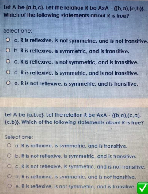 Let A be {a,b,c}. Let the relation R be AxA- {{b,a),(c,b)}.
Which of the following statements about R is true?
Select one:
O a. R is reflexive, is not symmetric, and is not transitive.
O b. R is reflexive, is symmetric, and is transitive.
O c. R is reflexive, is not symmetric, and is transitive.
O d. R is reflexive, is symmetric, and is not fransitive.
O e. Ris not reflexive, is symmetric, and is transitive.
Let A be {a,b,c). Let the relation R be AxA - {(b,a),(c,a).
(c.b)}. Which of the following statements about R is true?
Select one:
O a. R is reflexive, is symmetric, and is transitive.
O b. R is not reflexive, is symmetric, and is transitive.
O c. R is not reflexive, is symmetric, and is not transitive.
O d. R is reflexive, is symmetric, and is not transitive,
O e. R is reflexive, is not symmetric, and is transitive. V
