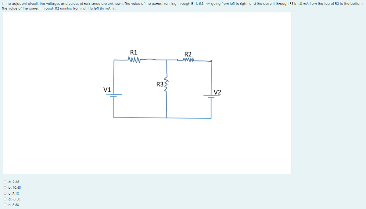 In the adjacent circuit, the voltages and voalues of resistance are unknown. The value of the current running through R1 is 5.3 mA going from left to right, and the current through R3 is 1.8 mA from the top of R3 to the bottom.
The value of the current through R2 running from right to left (in mA) is:
R1
R2
R3
V1
V2
O a. 2.65
O b. 10.60
O c.7.10
O d.-3.50
O e. 3.50
