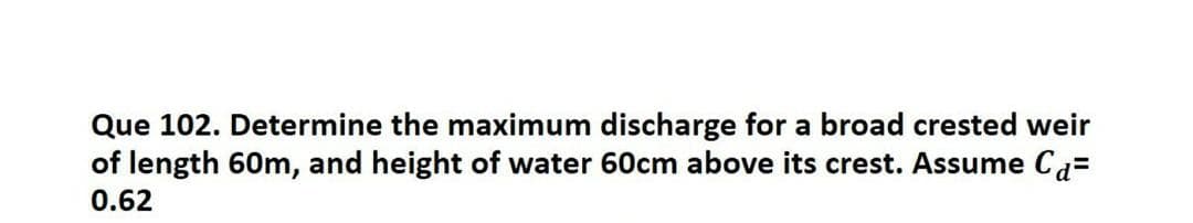 Que 102. Determine the maximum discharge for a broad crested weir
of length 60m, and height of water 60cm above its crest. Assume Ca=
0.62
