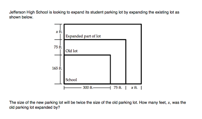 Jefferson High School is looking to expand its student parking lot by expanding the existing lot as
shown below.
x ft.
Expanded part of lot
75 ft.
Old lot
165 ft.
School
- 300 ft.-
H 75 ft. | x ft. |
The size of the new parking lot will be twice the size of the old parking lot. How many feet, x, was the
old parking lot expanded by?
