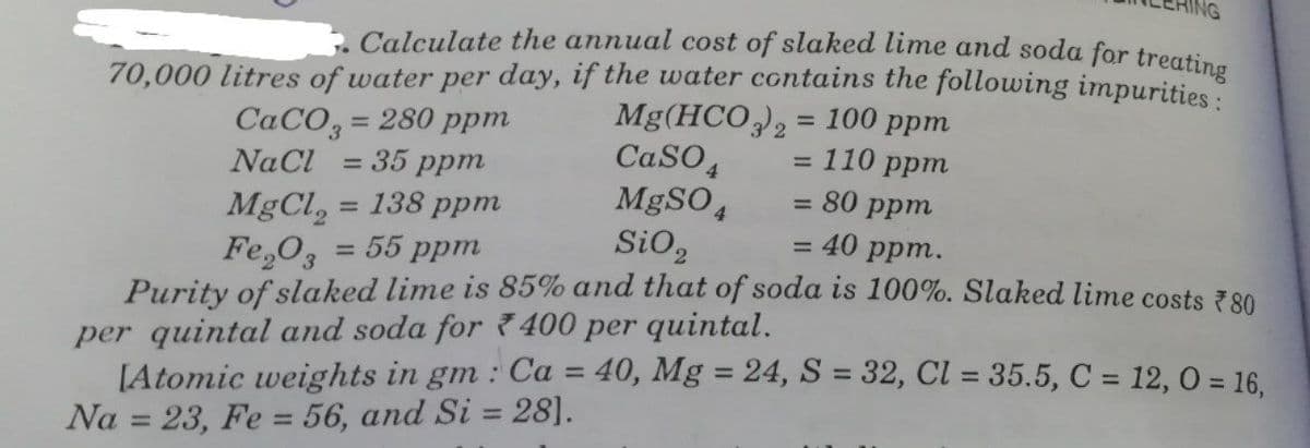 . Calculate the annual cost of slaked lime and soda for treating
70,000 litres of water per day, if the water contains the following impurities
Mg(HCO), = 100 ppm
CaSO
MgSO4
SiO,
CACO, = 280 ppm
NaCl = 35 ppm
%3D
%3D
:110 ppm
= 80 ppm
= 40 ppm.
%3D
= 138 ppm
MgCl, :
Fe,O3
Purity of slaked lime is 85% and that of soda is 100%. Slaked lime costs 780
per quintal and soda for 7 400 per quintal.
[Atomic weights in gm : Ca = 40, Mg = 24, S = 32, Cl = 35.5, C = 12, 0 = 16.
Na = 23, Fe = 56, and Si = 28].
55 ppm
%3D
%3D
%3D
