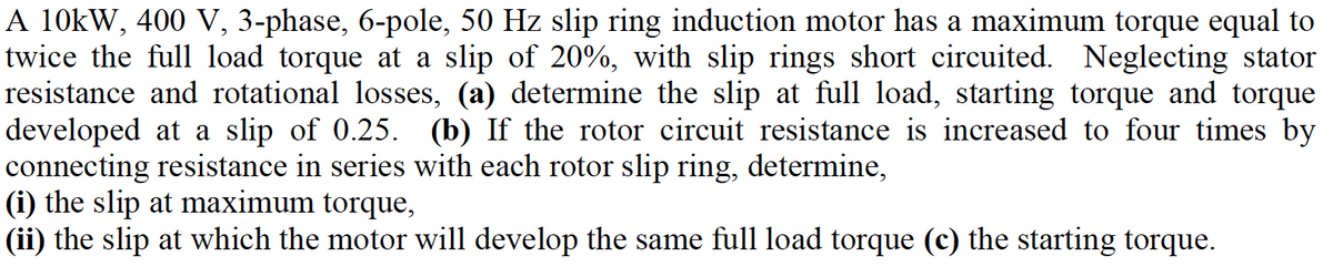 A 10kW, 400 V, 3-phase, 6-pole, 50 Hz slip ring induction motor has a maximum torque equal to
twice the full load torque
resistance and rotational losses, (a) determine the slip at full load, starting torque and torque
developed at a slip of 0.25. (b) If the rotor circuit resistance is increased to four times by
connecting resistance in series with each rotor slip ring, determine,
(i) the slip at maximum torque,
(ii) the slip at which the motor will develop the same full load torque (c) the starting torque.
a slip of 20%, with slip rings short circuited. Neglecting stator
