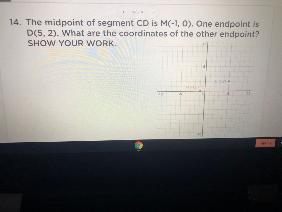 4/5
14. The midpoint of segment CD is M(-1, 0). One endpoint is
D(5, 2). What are the coordinates of the other endpoint?
SHOW YOUR WORK.
10
5|
D (5,2) •
M(-1,0)
-10
-5
10
-10
Sign out
5.
5.
