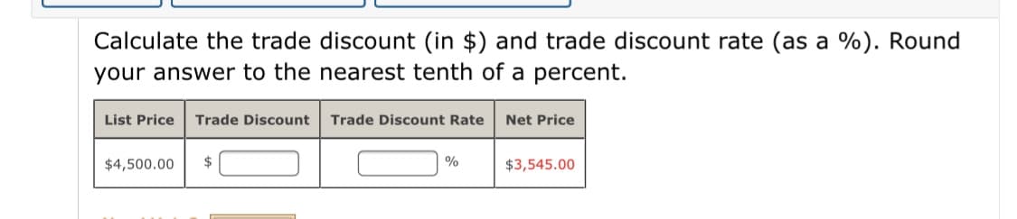 Calculate the trade discount (in $) and trade discount rate (as a %). Round
your answer to the nearest tenth of a percent.
List Price
Trade Discount
Trade Discount Rate
Net Price
$4,500.00
%
$3,545.00
