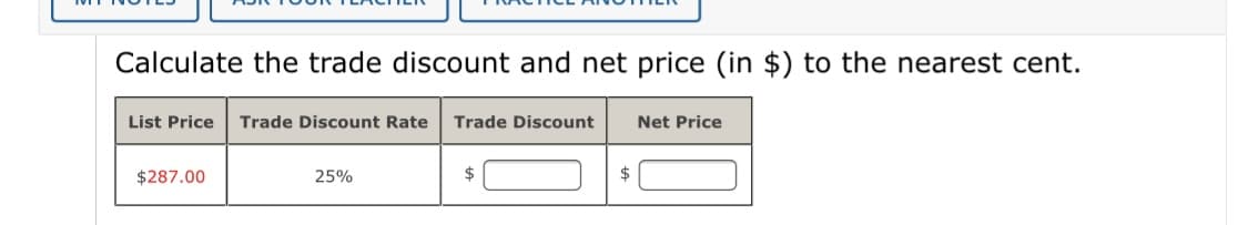 Calculate the trade discount and net price (in $) to the nearest cent.
List Price
Trade Discount Rate
Trade Discount
Net Price
$287.00
25%
2$
$
