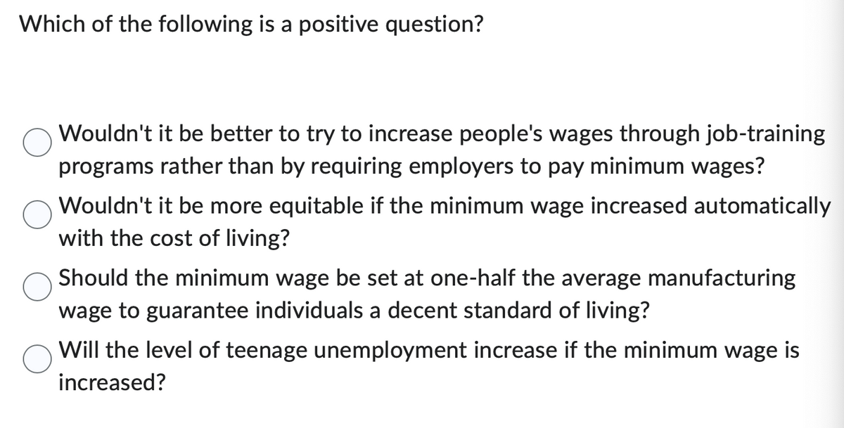 Which of the following is a positive question?
Wouldn't it be better to try to increase people's wages through job-training
programs rather than by requiring employers to pay minimum wages?
Wouldn't it be more equitable if the minimum wage increased automatically
with the cost of living?
Should the minimum wage be set at one-half the average manufacturing
wage to guarantee individuals a decent standard of living?
Will the level of teenage unemployment increase if the minimum wage is
increased?