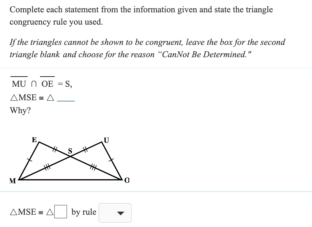 Complete each statement from the information given and state the triangle
congruency
rule
you
used.
If the triangles cannot be shown to be congruent, leave the box for the second
triangle blank and choose for the reason “CanNot Be Determined."
MU N OE
S,
AMSE = A
Why?
E
U
M
AMSE = A
by rule
