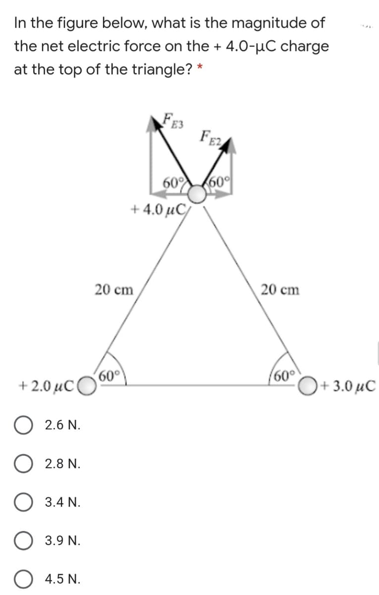 In the figure below, what is the magnitude of
the net electric force on the + 4.0-µC charge
at the top of the triangle? *
FE3
FE
60 (60°
+ 4.0 µC/
20 cm
20 cm
(60°
60°
+ 2.0 µC
+ 3.0 µC
O 2.6 N.
2.8 N.
O 3.4 N.
O 3.9 N.
4.5 N.
