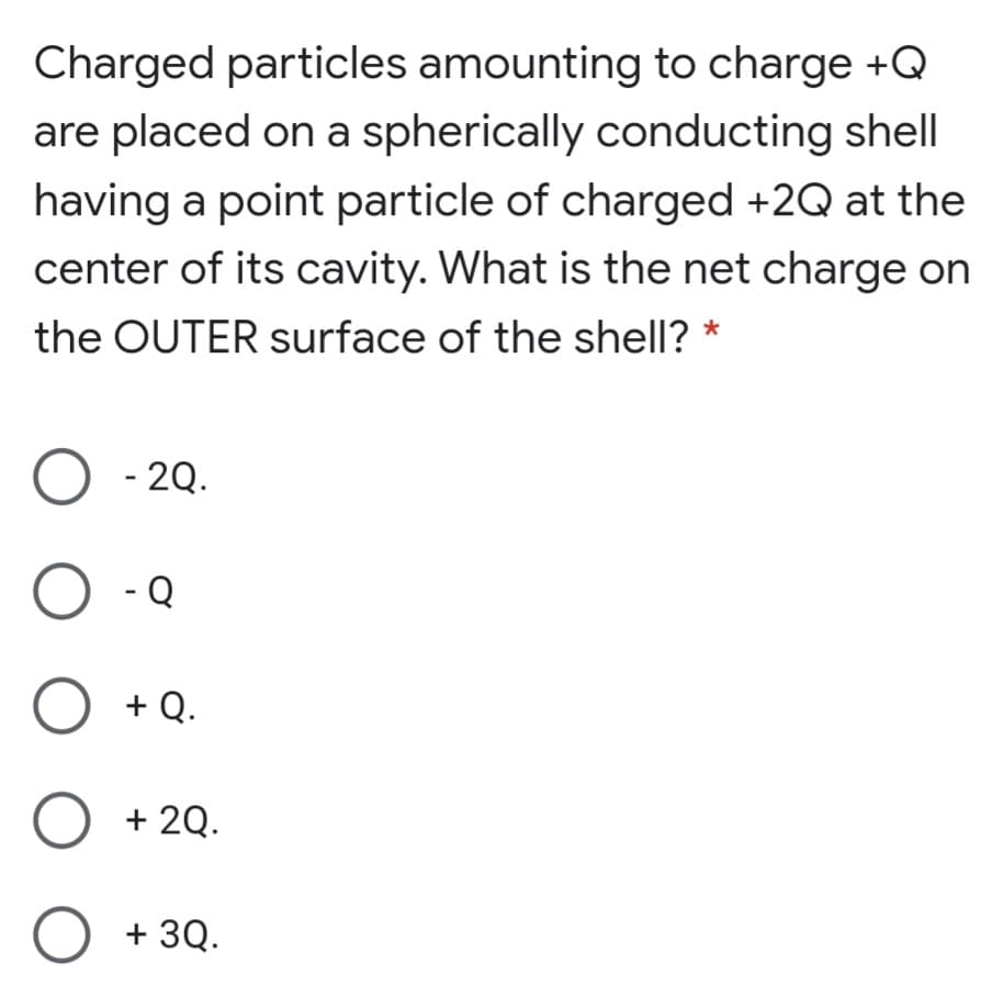 Charged particles amounting to charge +Q
are placed on a spherically conducting shell
having a point particle of charged +2Q at the
center of its cavity. What is the net charge on
the OUTER surface of the shell? *
- 2Q.
O -Q
O +Q.
+ 2Q.
O + 3Q.
