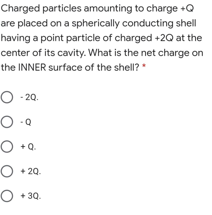 Charged particles amounting to charge +Q
are placed on a spherically conducting shell
having a point particle of charged +2Q at the
center of its cavity. What is the net charge on
the INNER surface of the shell?
O - 2Q.
O -Q
+ Q.
O +2Q.
O + 3Q.

