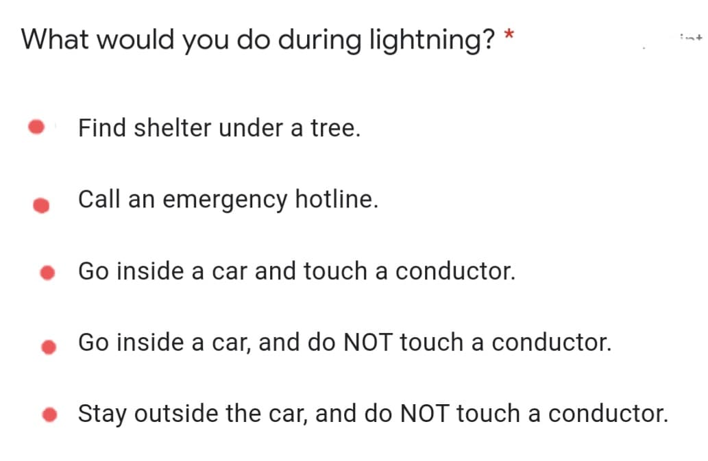 What would you do during lightning? *
Find shelter under a tree.
Call an emergency hotline.
Go inside a car and touch a conductor.
Go inside a car, and do NOT touch a conductor.
Stay outside the car, and do NOT touch a conductor.
