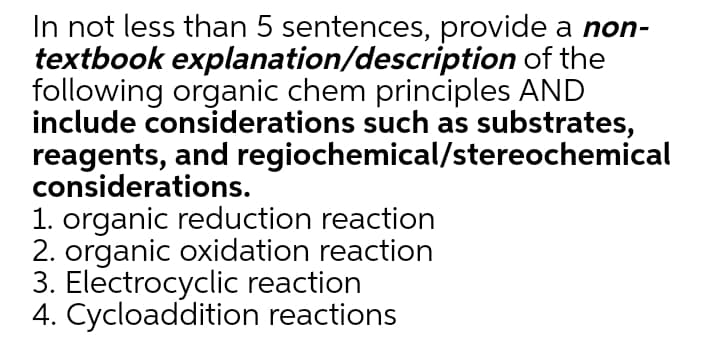 In not less than 5 sentences, provide a non-
textbook explanation/description of the
following organic chem principles AND
include considerations such as substrates,
reagents, and regiochemical/stereochemical
considerations.
1. organic reduction reaction
2. organic oxidation reaction
3. Electrocyclic reaction
4. Cycloaddition reactions
