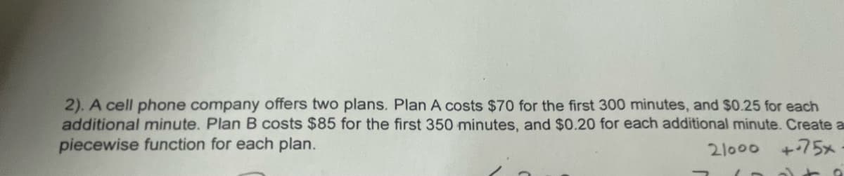2). A cell phone company offers two plans. Plan A costs $70 for the first 300 minutes, and $0.25 for each
additional minute. Plan B costs $85 for the first 350 minutes, and $0.20 for each additional minute. Create a
piecewise function for each plan.
21000
+75x
