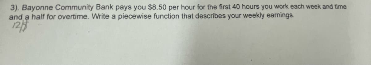 3). Bayonne Community Bank pays you $8.50 per hour for the first 40 hours you work each week and time
and a half for overtime. Write a piecewise function that describes your weekly earnings.
