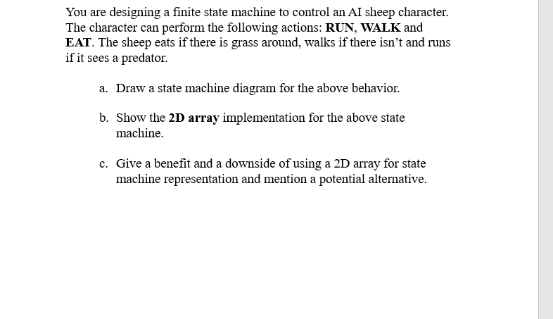 You are designing a finite state machine to control an AI sheep character.
The character can perform the following actions: RUN, WALK and
EAT. The sheep eats if there is grass around, walks if there isn’t and runs
if it sees a predator.
a. Draw a state machine diagram for the above behavior.
b. Show the 2D array implementation for the above state
machine.
c. Give a benefit and a downside of using a 2D array for state
machine representation and mention a potential alternative.
