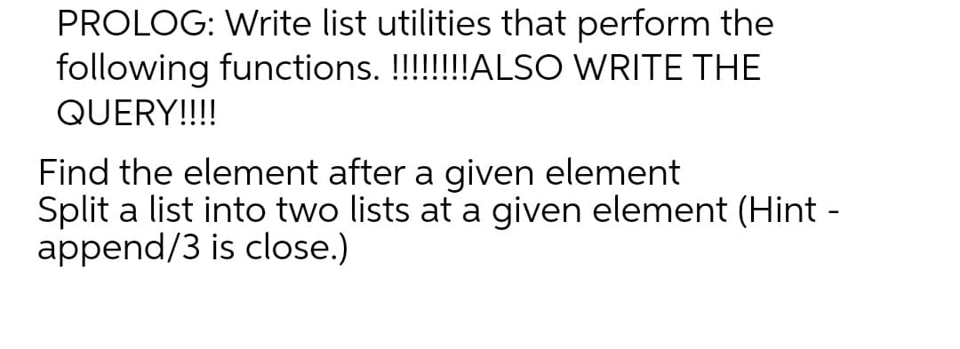PROLOG: Write list utilities that perform the
following functions. !!!!!!!ALSO WRITE THE
QUERY!!!!
Find the element after a given element
Split a list into two lists at a given element (Hint -
append/3 is close.)
