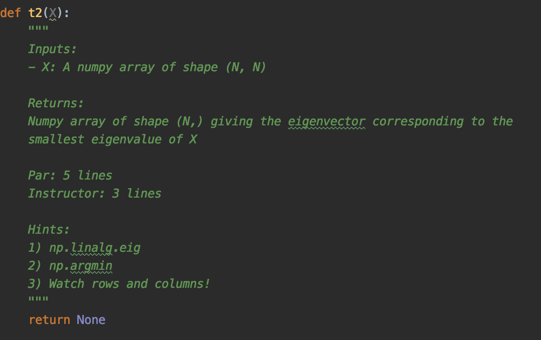 def t2(X):
ILII ||
Inputs:
- X: A numpy array of shape (N, N)
Returns:
Numpy array of shape (N,) giving the eigenvector corresponding to the
smallest eigenvalue of X
Par: 5 lines
Instructor: 3 lines
Hints:
1) np.linalg.eig
2) np.argmin
3) Watch rows and columns!
return None
