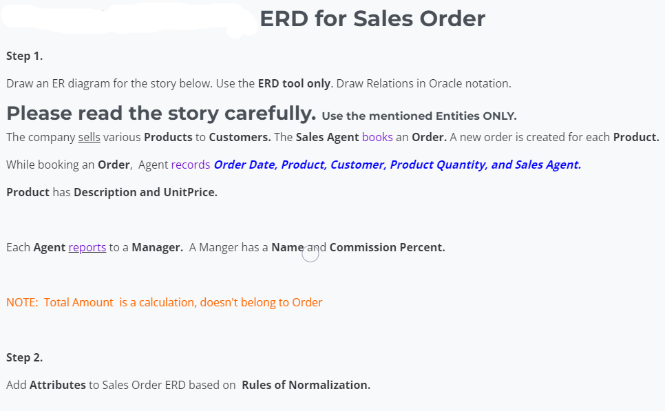 ERD for Sales Order
Step 1.
Draw an ER diagram for the story below. Use the ERD tool only. Draw Relations in Oracle notation.
Please read the story carefully. Use the mentioned Entities ONLY.
The company sells various Products to Customers. The Sales Agent books an Order. A new order is created for each Product.
While booking an Order, Agent records Order Date, Product, Customer, Product Quantity, and Sales Agent.
Product has Description and UnitPrice.
Each Agent reports to a Manager. A Manger has a Nameand Commission Percent.
NOTE: Total Amount is a calculation, doesn't belong to Order
Step 2.
Add Attributes to Sales Order ERD based on Rules of Normalization.
