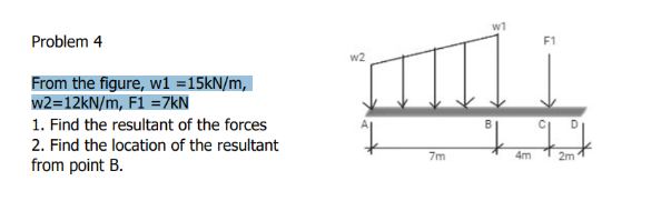 w1
Problem 4
From the figure, wi =15KN/m,
w2=12kN/m, F1 =7kN
1. Find the resultant of the forces
2. Find the location of the resultant
from point B.
to
7m
4m
2m
