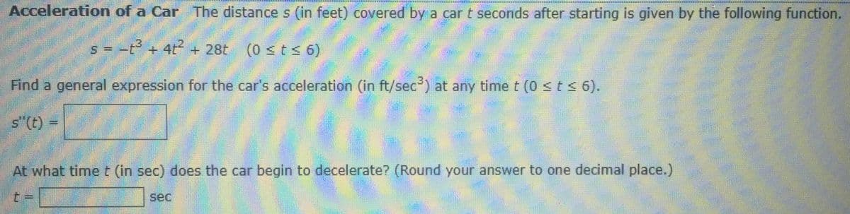 Acceleration of a Car The distance s (in feet) covered by a car t seconds after starting is given by the following function.
s = -t + 4t + 28t
(0 sts 6)
Find a general expression for the car's acceleration (in ft/sec) at any time t (0 <ts 6).
s"(t) =
At what time t (in sec) does the car begin to decelerate? (Round your answer to one decimal place.)
t =
sec
