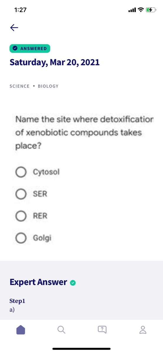 1:27
O ANSWERED
Saturday, Mar 20, 2021
SIENCE • BIOLOGY
Name the site where detoxification
of xenobiotic compounds takes
place?
Cytosol
SER
RER
Golgi
Expert Answer
Step1
a)

