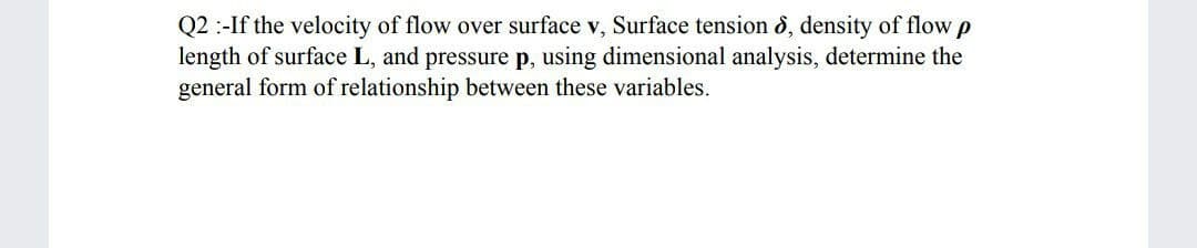 Q2 :-If the velocity of flow over surface v, Surface tension ô, density of flow p
length of surface L, and pressure p, using dimensional analysis, determine the
general form of relationship between these variables.
