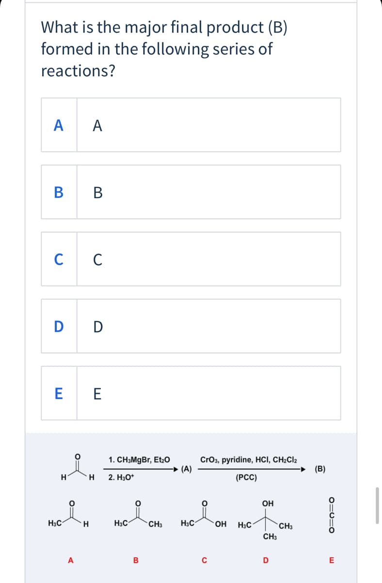 What is the major final product (B)
formed in the following series of
reactions?
А
A
в
B
C C
D D
E E
CrO3, pyridine, HCI, CH2CI2
(A)
1. CH3MgBr, Et20
(B)
H
2. H30*
(РC)
OH
H3C
H3C
CH3
H3C
OH
H3C
CH3
CH3
A
B
D
E
