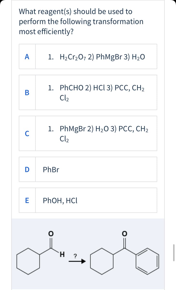 What reagent(s) should be used to
perform the following transformation
most efficiently?
A
1. H2Cr2O7 2) PhMgBr 3) H20
1. PҺCHО 2) нСІ 3) РСС, СН2
Cl2
В
1. PhMgBr 2) H2O 3) PCC, CH2
Cl2
C
D
PhBr
PHOH, HCI
H.
