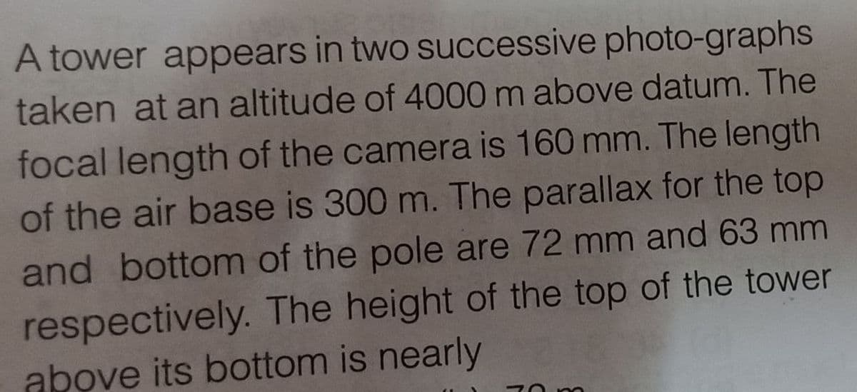 A tower appears in two successive photo-graphs
taken at an altitude of 4000 m above datum. The
focal length of the camera is 160 mm. The length
of the air base is 300 m. The parallax for the top
and bottom of the pole are 72 mm and 63 mm
respectively. The height of the top of the tower
above its bottom is nearly
70m