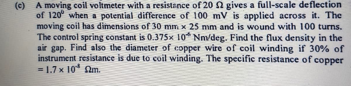 (c) A moving coil voltmeter with a resistance of 20 n gives a full-scale deflection
of 120° when a potential difference of 100 mV is applied across it. The
moving coil has dimensions of 30 mm x 25 mm and is wound with 100 turns.
The control spring constant is 0.375× 10® Nm/deg. Find the flux density in the
air gap. Find also the diameter of copper wire of coil winding if 30% of
instrument resistance is due to coil winding. The specific resistance of copper
=D1.7 x 10* Nm.
