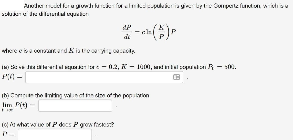Another model for a growth function for a limited population is given by the Gompertz function, which is a
solution of the differential equation
dP
= c ln
dt
P
where c is a constant and K is the carrying capacity.
(a) Solve this differential equation for c = 0.2, K = 1000, and initial population Po = 500.
P(t) =
(b) Compute the limiting value of the size of the population.
lim P(t) =
(c) At what value of P does P grow fastest?
P =
