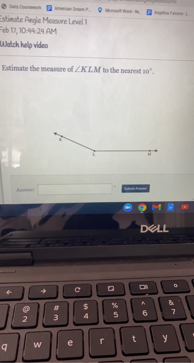 O Daily Coursework American Dream P
O Microsoft Word-Re.
E Angelica Falcone-L-
Estimate Angle Measure Level 1
Feb 17, 10:44:24 AM
Watch help video
Estimate the measure of ZKLM to the nearest 10°.
M
Answer:
Submit Answer
DELL
->
&
#3
7
3
y
W
e
(0
