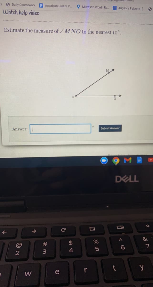 ES O Daily Coursework
E American Dream P.
O Microsoft Word - Re.
E Angelica Falcone-[-
Watch help video
Estimate the measure of ZMNO to the nearest 10°.
N
Answer:
Submit Answer
DELL
&
#
$4
%
3
4
e
r
