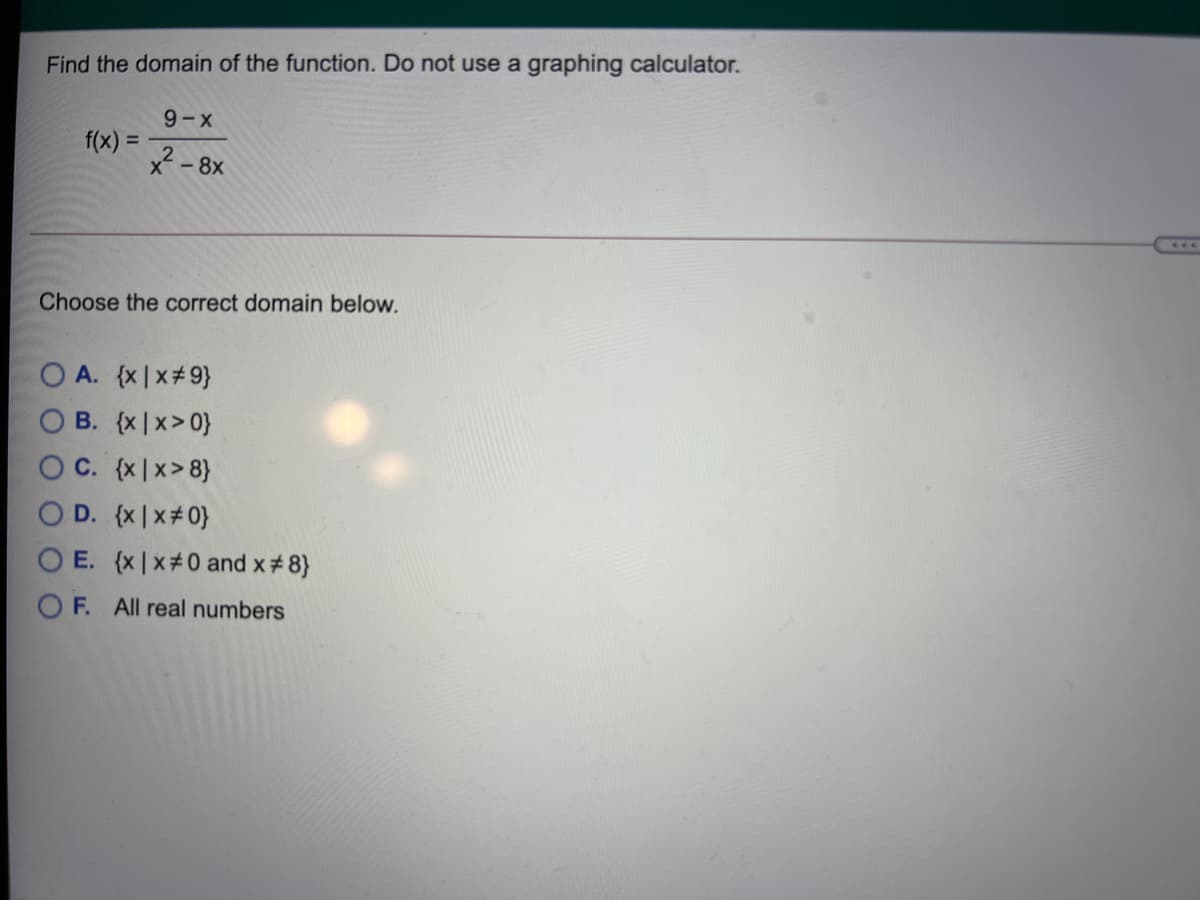 Find the domain of the function. Do not use a graphing calculator.
9-X
f(x) =
* - 8x
Choose the correct domain below.
O A. {x|x#9}
O B. (x|x> 0}
O C. (x|x>8}
O D. (x|x#0}
E. (x |x#0 and x#8}
O F. All real numbers
