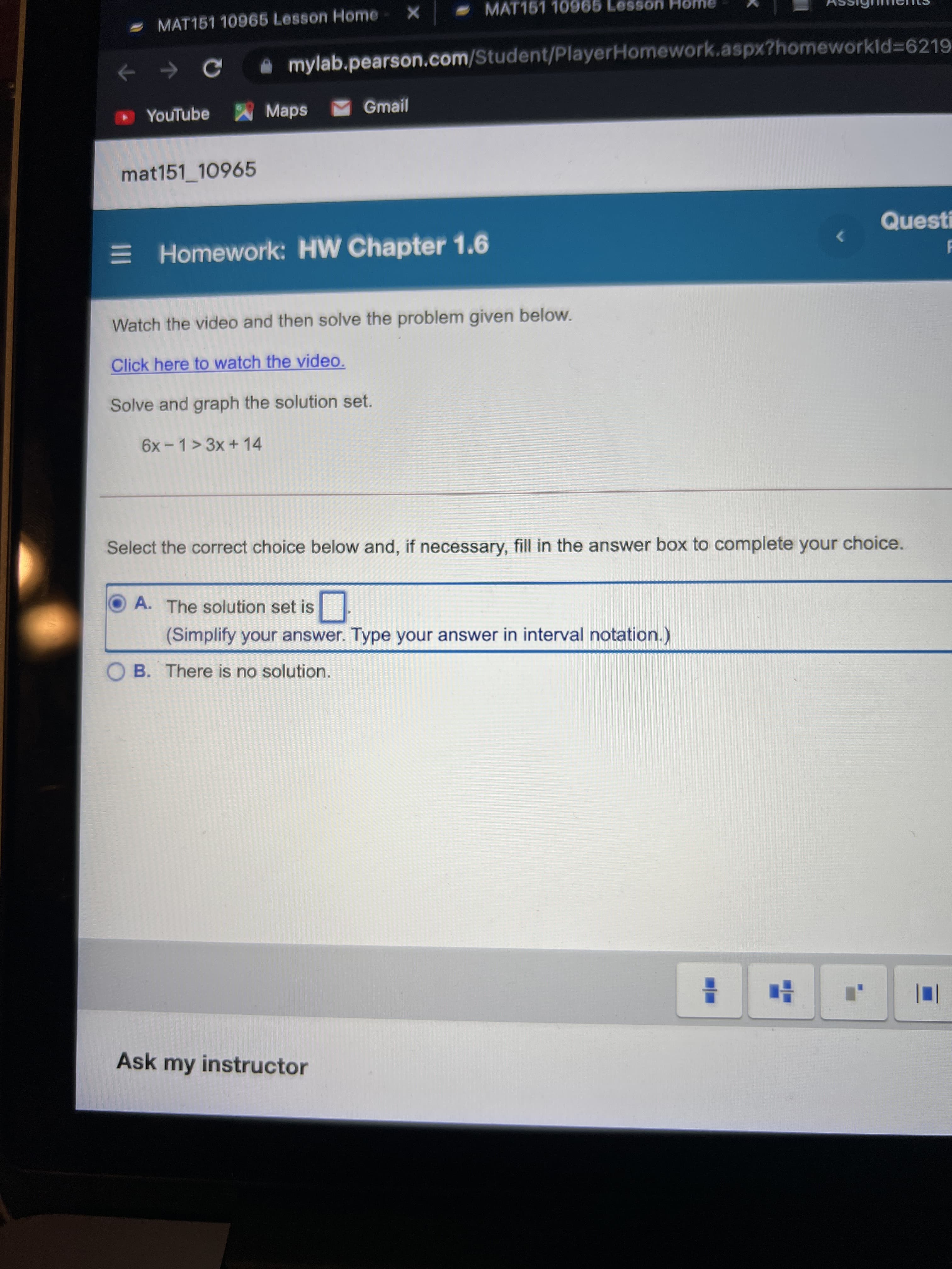MAT151 10965 Lesson Home
- MAT151 10965 Lesson Home
mylab.pearson.com/Student/PlayerHomework.aspx?homeworkld=6219
YouTube Maps
Gmail
mat151_10965
E Homework: HW Chapter 1.6
Watch the video and then solve the problem given below.
Click here to watch the video.
Solve and graph the solution set.
6x- 1> 3x + 14
Select the correct choice below and, if necessary, fill in the answer box to complete your choice.
OA. The solution set is
(Simplify your answer. Type your answer in interval notation.)
O B. There is no solution.
Ask my instructor
