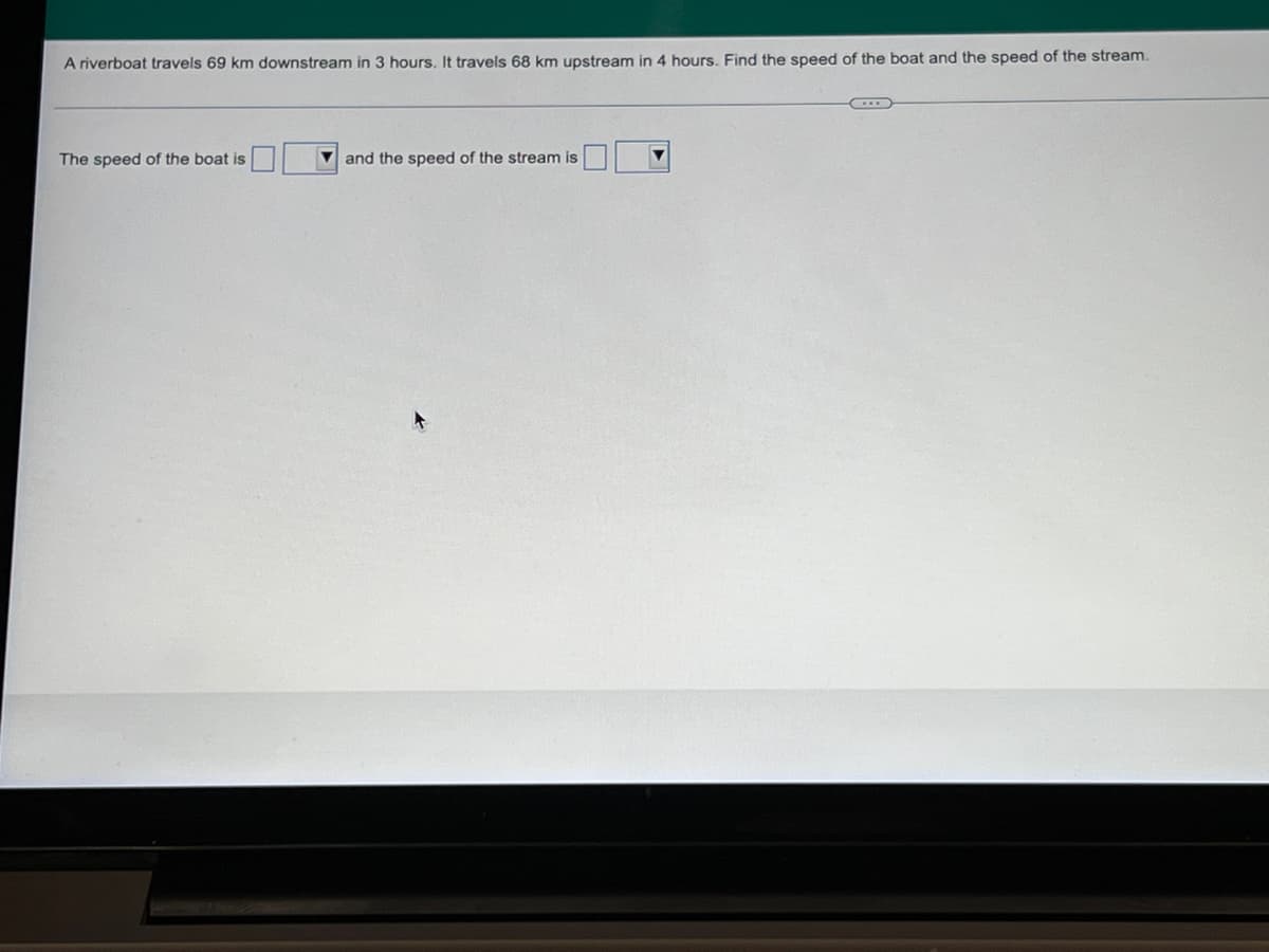 A riverboat travels 69 km downstream in 3 hours. It travels 68 km upstream in 4 hours. Find the speed of the boat and the speed of the stream.
The speed of the boat is
and the speed of the stream is