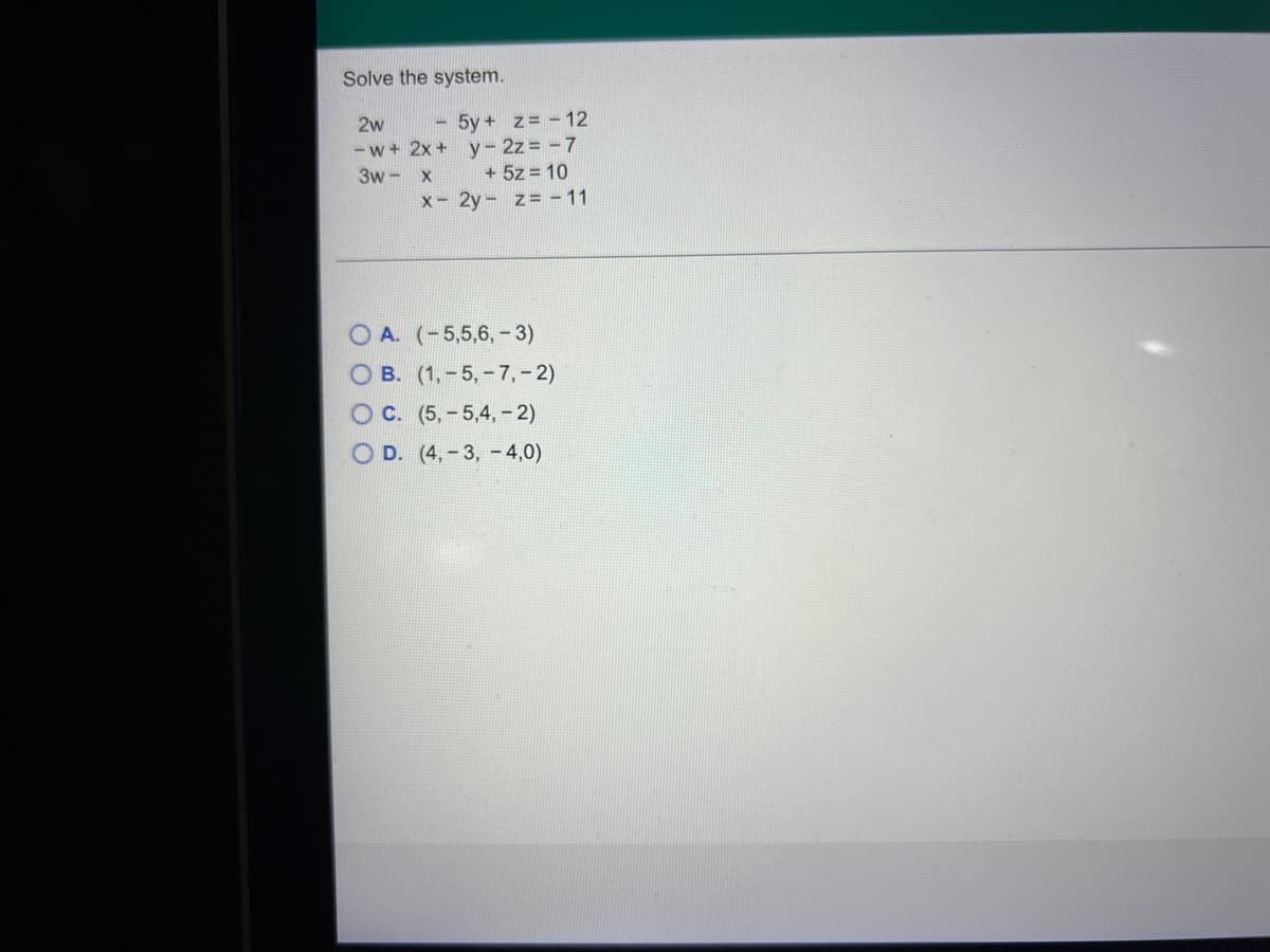 Solve the system.
- 5y + z= - 12
y- 2z = - 7
+ 5z = 10
2w
- w+ 2x +
3w - X
X- 2y - z= - 11
O A. (-5,5,6, - 3)
B. (1,-5,- 7,- 2)
O C. (5,- 5,4, - 2)
O D. (4,-3, - 4,0)
