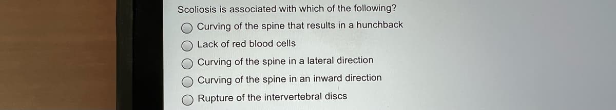 Scoliosis is associated with which of the following?
O Curving of the spine that results in a hunchback
O Lack of red blood cells
O Curving of the spine in a lateral direction
O Curving of the spine in an inward direction
O Rupture of the intervertebral discs