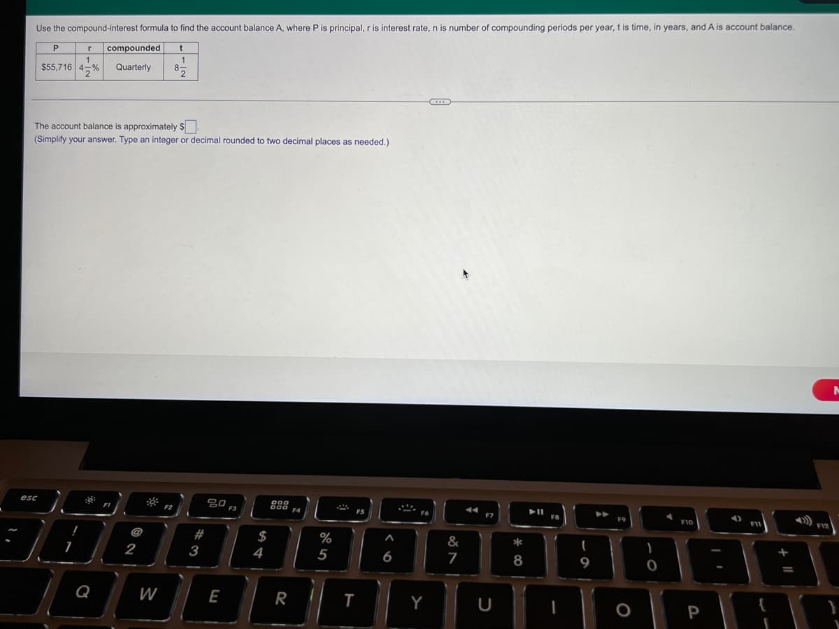 principal, r is interest rate, n is number of compounding periods per year, t is time, in years, and A is account balance.
Use the compound-interest formula to find the account balance A, where P
P
compounded
1
$55,716 4-%
Quarterly
85
The account balance is approximately $
(Simplify your answer. Type an integer or decimal rounded to two decimal places as needed.)
esc
80
F2
F3
F4
F10
FII
F12
@
2#
$
%
&
*
2
4
5
6
7
Q
W
E
R
Y
P
