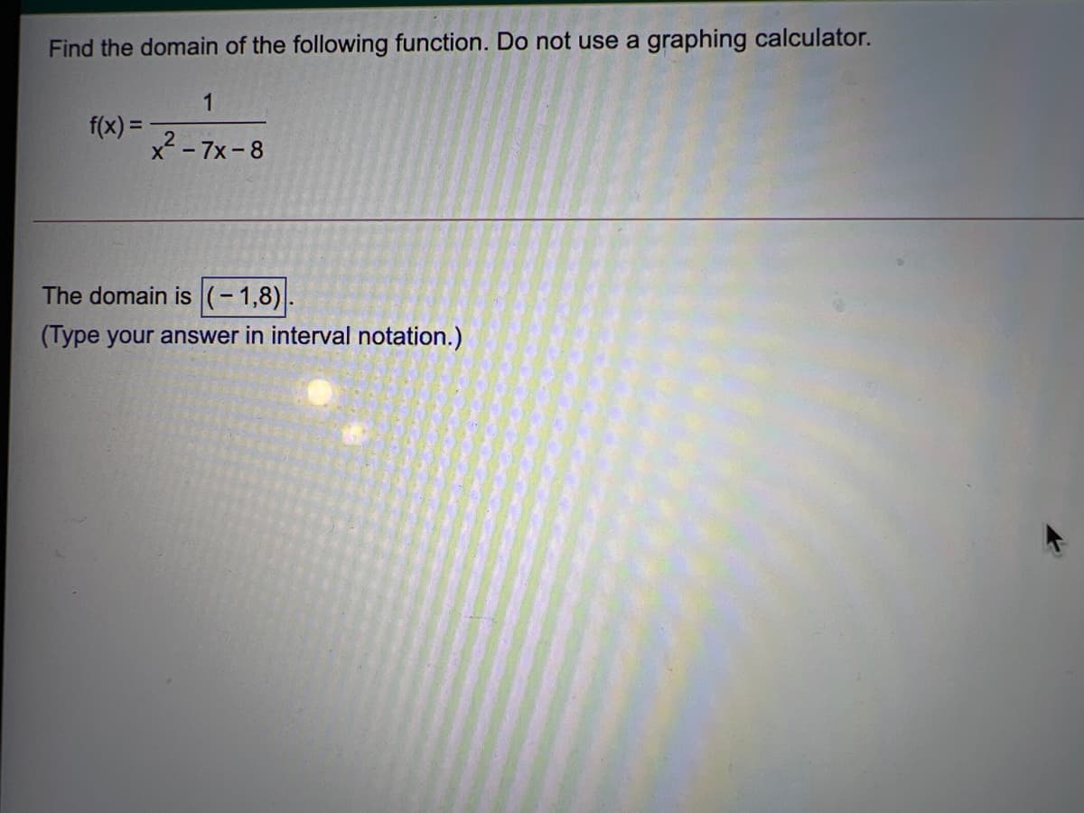 Find the domain of the following function. Do not use a graphing calculator.
f(x) =
x² - 7x-8
The domain is (-1,8)
(Type your answer in interval notation.)
